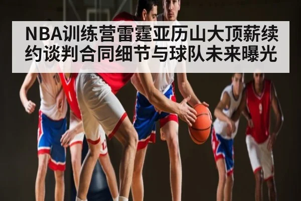 NBA训练营雷霆亚历山大顶薪续约谈判合同细节与球队未来曝光（kaiyun）