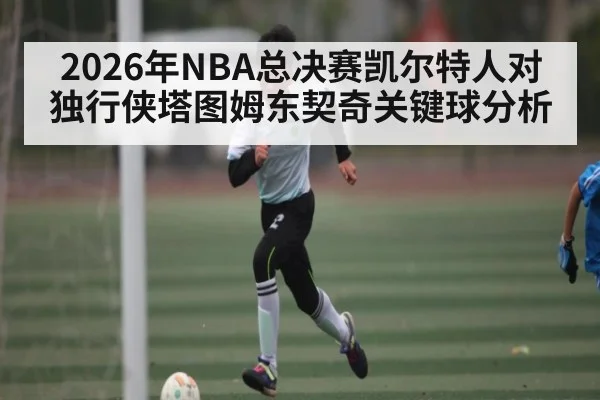 2026年NBA总决赛凯尔特人对独行侠塔图姆东契奇关键球分析（kaiyun）