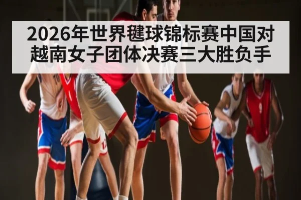 2026年世界毽球锦标赛中国对越南女子团体决赛三大胜负手 | kaiyun