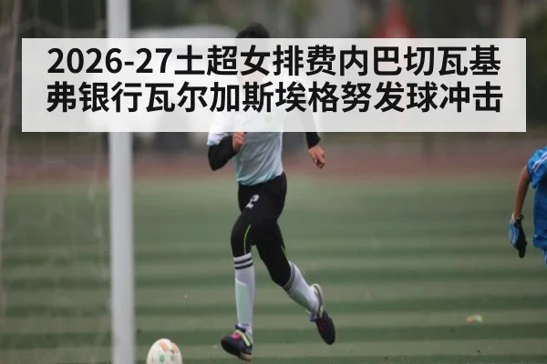2026-27土超女排费内巴切瓦基弗银行瓦尔加斯埃格努发球冲击 | kaiyun